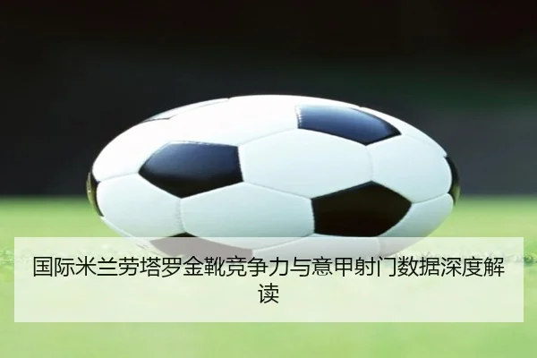 国际米兰劳塔罗金靴竞争力与意甲射门数据深度解读