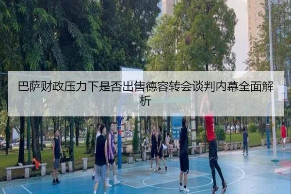 巴萨财政压力下是否出售德容转会谈判内幕全面解析