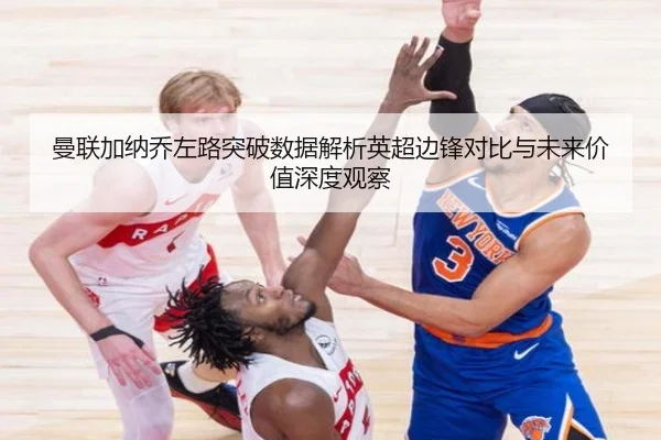 曼联加纳乔左路突破数据解析英超边锋对比与未来价值深度观察
