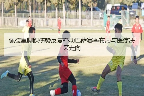 佩德里脚踝伤势反复牵动巴萨赛季布局与医疗决策走向