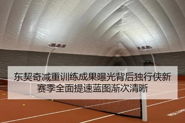 东契奇减重训练成果曝光背后独行侠新赛季全面提速蓝图渐次清晰