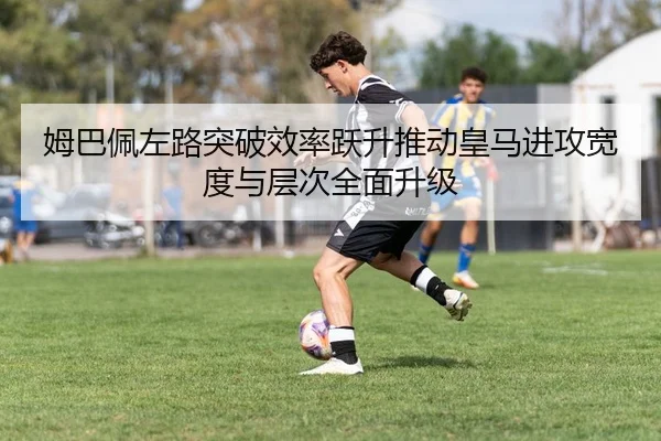 姆巴佩左路突破效率跃升推动皇马进攻宽度与层次全面升级